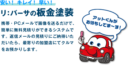「安い！キレイ！早い！リ：バーサの板金塗装」 携帯・PCメールで画像を送るだけで、簡単に無料見積りができるシステムです。返信メールの見積りにご納得いただいたら、最寄りの加盟店にてクルマをお預かりします。