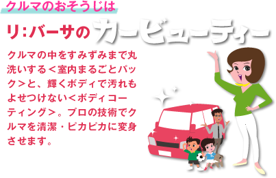 「クルマのおそうじはリ：バーサのカービューティー」 クルマの中をすみずみまで丸洗いする＜室内まるごとパック＞と、輝くボディで汚れもよせつけない＜ボディコーティング＞。プロの技術でクルマを清潔・ピカピカに変身させます。