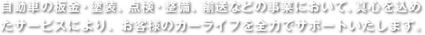 自動車の板金・塗装、点検・整備、輸送などの事業において、真心を込めたサービスにより、お客様のカーライフを全力でサポートいたします。